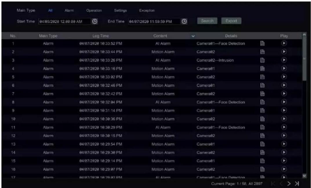 Main Type Alt Alarm Operation Settings Exception Start Time 04/05/2020 12:00:08 AM End Time 04/07/2020 11:59:59 PM Search Export No. Main Type Log Time Content Details Play 1 Alarm 04/07/2020 10:33:52 PM Al Alarm Camera@1—Face Detection ▶ 2 Alarm 04/07/2020 10:33:44 PM Motion Alarm Camera@2 ▶ 3 Alarm 04/07/2020 10:33:26 PM Al Alarm Camera@2—Intrusion ▶ 4 Alarm 04/07/2020 10:33:16 PM Motion Alarm Camera@1 ▶ 5 Alarm 04/07/2020 10:33:02 PM Motion Alarm Camera@2 ▶ 6 Alarm 04/07/2020 10:32:46 PM Motion Alarm Camera@1 ▶ 7 Alarm 04/07/2020 10:32:42 PM Motion Alarm Camera@2 ▶ 8 Alarm 04/07/2020 10:32:04 PM Al Alarm Camera@1—Face Detection ▶ 9 Alarm 04/07/2020 10:31:14 PM Motion Alarm Camera@1 ▶ 10 Alarm 04/07/2020 10:30:36 PM Motion Alarm Camera@2 ▶ 11 Alarm 04/07/2020 10:30:29 PM Al Alarm Camera@1—Face Detection ▶ 12 Alarm 04/07/2020 10:30:15 PM Motion Alarm Camera@2 ▶ 13 Alarm 04/07/2020 10:29:54 PM Motion Alarm Camera@1 ▶ 14 Alarm 04/07/2020 10:29:38 PM Motion Alarm Camera@2 ▶ 15 Alarm 04/07/2020 10:29:14 PM Motion Alarm Camera@1 ▶ 16 Alarm 04/07/2020 10:29:07 PM Motion Alarm Camera@2 ▶ 17 Alarm 04/07/2020 10:29:02 PM Al Alarm Camera@1—Face Detection ▶ Current Page: 1 / 58, All 2897