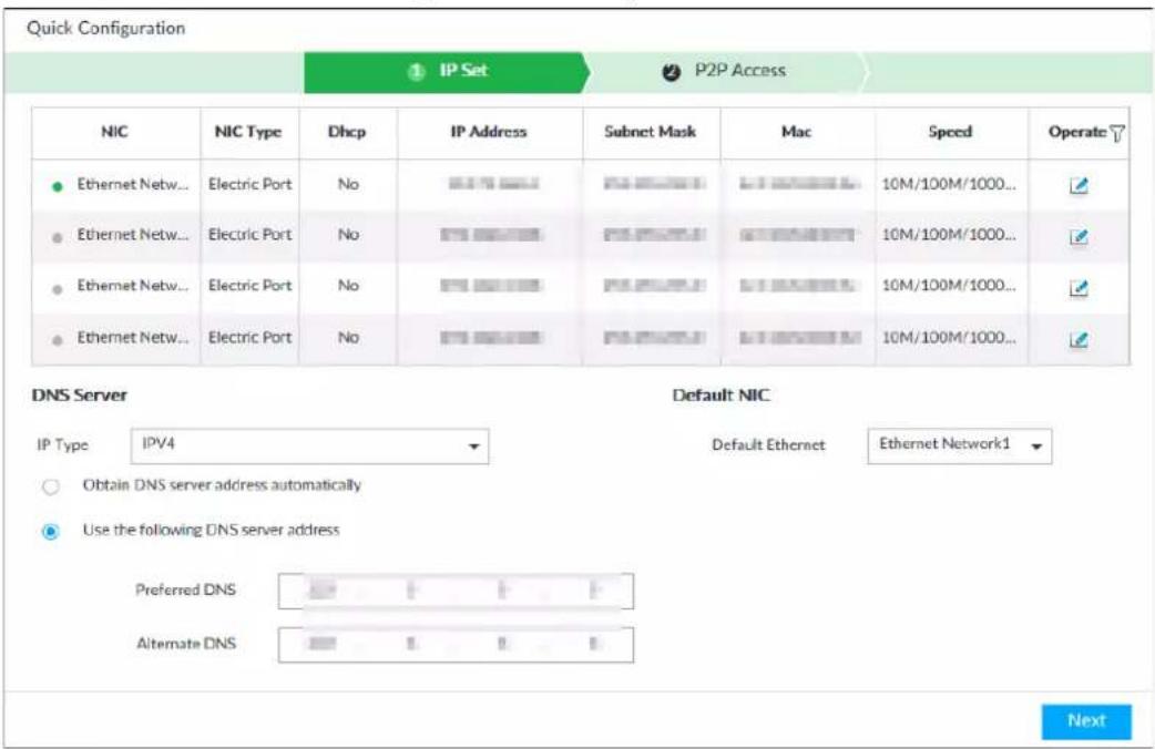 Quick Configuration ① IP Set ② P2P Access NIC NIC Type Dhcp IP Address Subnet Mask Mac Speed Operate ● Ethernet Netw... Electric Port No IP 10M/100M/1000... ● Ethernet Netw... Electric Port No IP 10M/100M/1000... ● Ethernet Netw... Electric Port No IP 10M/100M/1000... ● Ethernet Netw... Electric Port No IP 10M/100M/1000... DNS Server Default NIC IP Type IPV4 Default Ethernet Ethernet Network1 ○ Obtain DNS server address automatically ● Use the following DNS server address Preferred DNS Alternate DNS Next