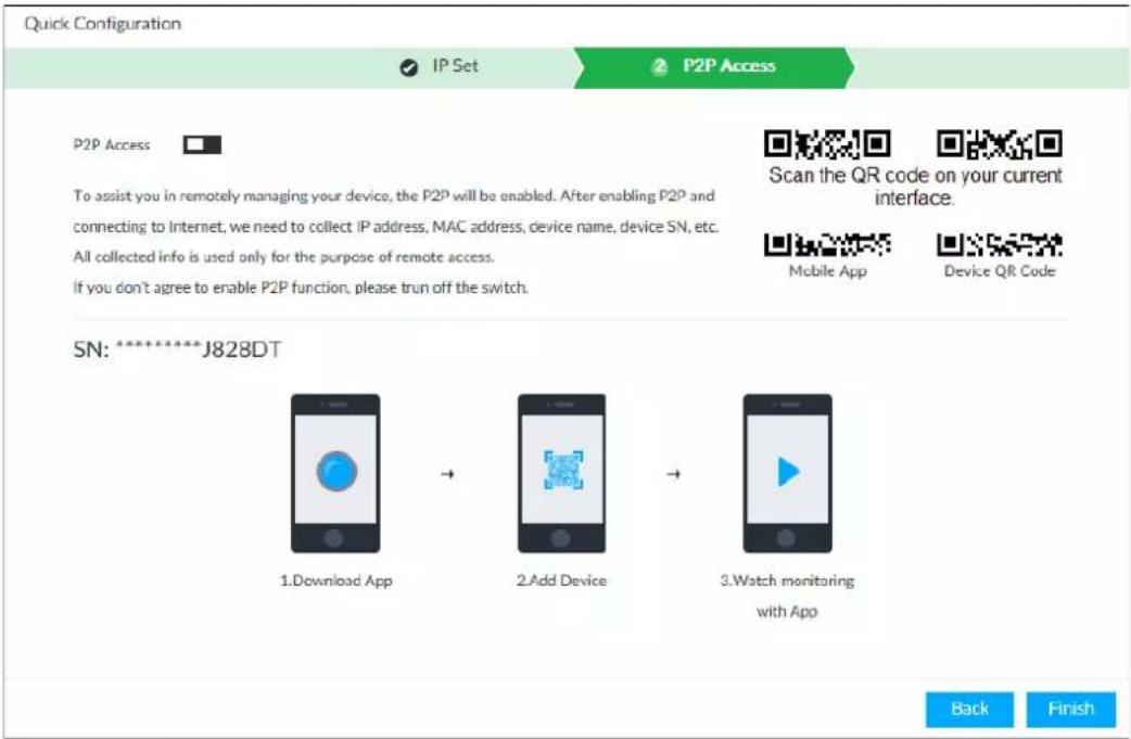 Quick Configuration IP Set P2P Access P2P Access To assist you in remotely managing your device, the P2P will be enabled. After enabling P2P and connecting to Internet, we need to collect IP address, MAC address, device name, device SN, etc. All collected info is used only for the purpose of remote access. If you don't agree to enable P2P function, please run off the switch. Scan the QR code on your current interface. Mobile App Device QR Code SN: ********J828DT 1. Download App → 2. Add Device → 3. Watch monitoring with App Back Finish