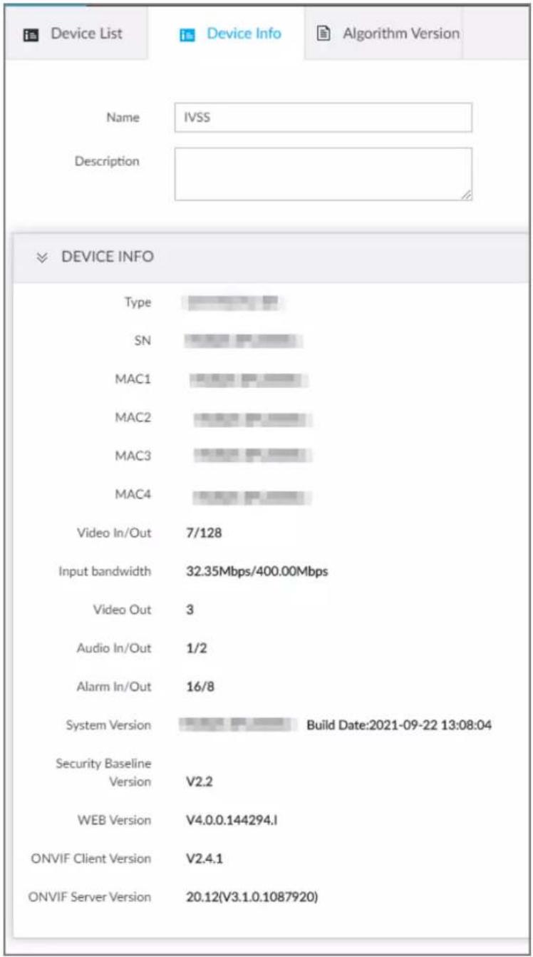 Device List Name IVSS Description DEVICE INFO Type SN MAC1 MAC2 MAC3 MAC4 Video In/Out 7/128 Input bandwidth 32.35Mbps/400.00Mbps Video Out 3 Audio In/Out 1/2 Alarm In/Out 16/8 System Version Build Date:2021-09-22 13:08:04 Security Baseline Version V2.2 WEB Version V4.0.0.144294.I ONVIF Client Version V2.4.1 ONVIF Server Version 20.12(V3.1.0.1087920)