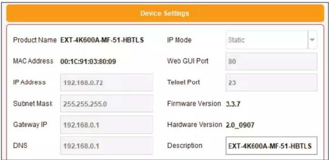 Device Settings Product Name EXT-4K600A-MF-51-HBTLS IP Mode Static MAC Address 00:1C:91:03:80:09 Web GUI Port 80 IP Address 192.168.0.72 Telnet Port 23 Subnet Mask 255.255.255.0 Firmware Version 3.3.7 Gateway IP 192.168.0.1 Hardware Version 2.0_0907 DNS 192.168.0.1 Description EXT-4K600A-MF-51-HBTLS