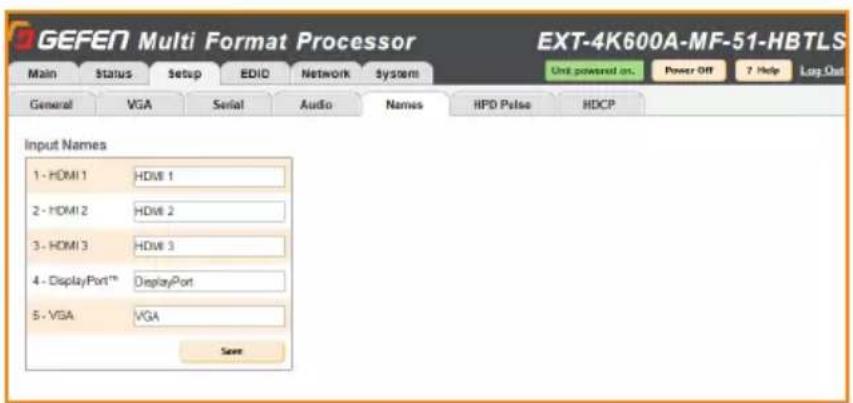 GEFEN Multi Format Processor EXT-4K600A-MF-51-HBTLS Main Status Setup EDID Network System General VGA Serial Audio Names HPD Pulse HDCP Input Names 1 - HDMI 1 HDMI 1 2 - HDMI 2 HDMI 2 3 - HDMI 3 HDMI 3 4 - DisplayPort™ DisplayPort 5 - VGA VGA Save