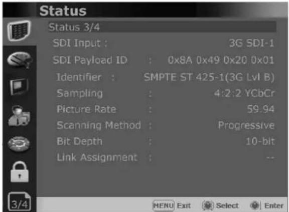 Status Status 3/4 SDI Input : 3G SDI-1 SDI Payload ID : 0x8A 0x49 0x20 0x01 Identifier : SMPTE ST 425-1(3G Lvl B) Sampling : 4:2:2 YCbCr Picture Rate : 59.94 Scanning Method : Progressive Bit Depth : 10-bit Link Assignment : -- MENU Exit Select Enter