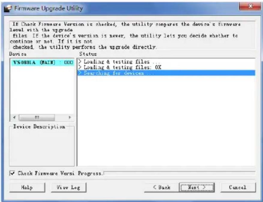 If Check Firmware Version is checked, the utility compares the device's Firmware level with the upgrade files If the device's version is newer, the utility lets you decide whether to continue or not. If it is not checked, the utility performs the upgrade directly. Device Status VSOS01A (MAIN) : 000 Loading & testing files ... Loading & testing files: 0X Searching for devices... Device Description ✓ Check Firmware Versi Progress. Help View Log < Back Next > Cancel