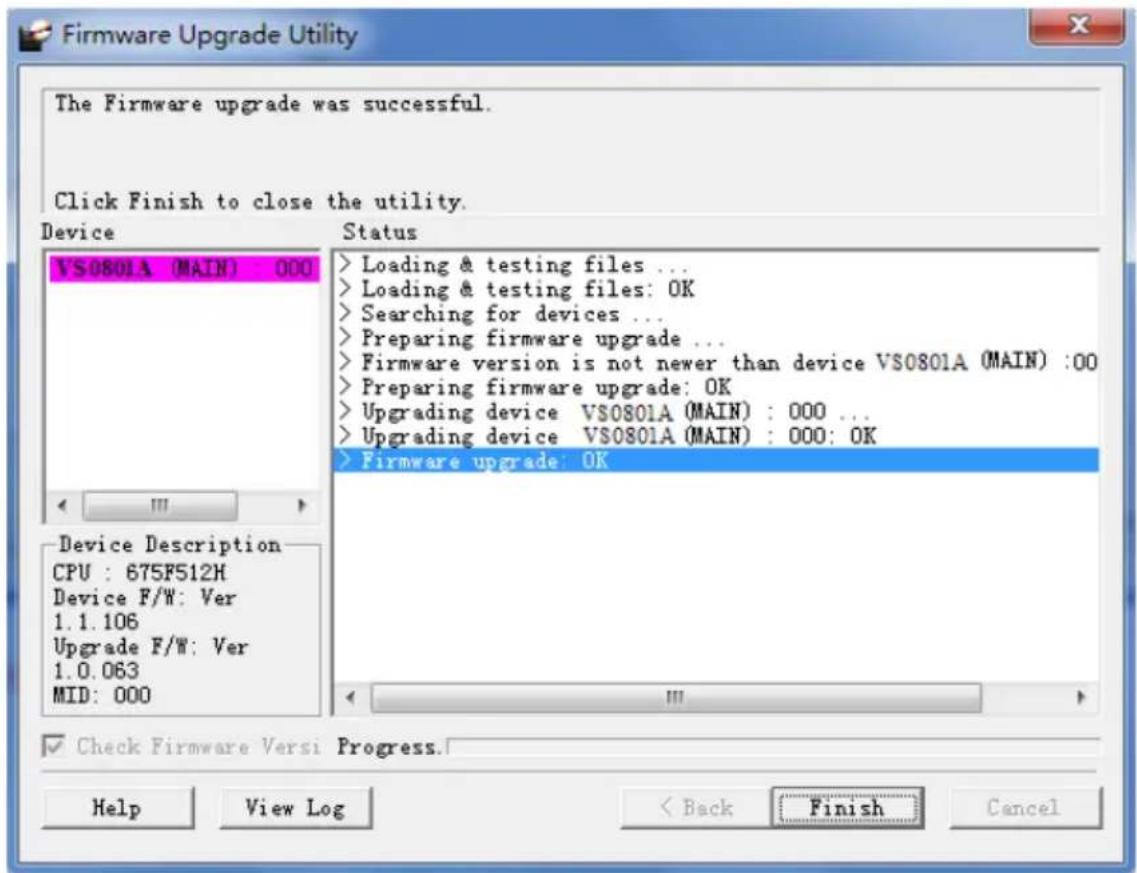 The Firmware upgrade was successful. Click Finish to close the utility. Device VS0801A (MAIN) : 000 Status > Loading & testing files ... > Loading & testing files: OK > Searching for devices ... > Preparing firmware upgrade ... > Firmware version is not newer than device VS0801A (MAIN) :00 > Preparing firmware upgrade: OK > Upgrading device VS0801A (MAIN) : 000 ... > Upgrading device VS0801A (MAIN) : 000: OK > Firmware upgrade: OK Device Description CPU : 675FS12H Device F/W: Ver 1.1.106 Upgrade F/W: Ver 1.0.063 MID: 000 Check Firmware Versi Progress. Help View Log < Back Finish Cancel