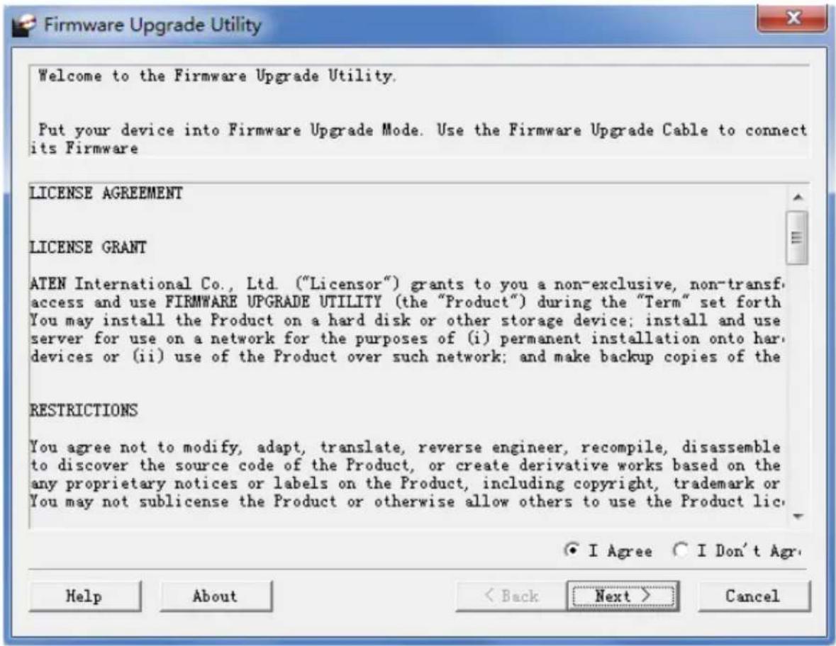 Welcome to the Firmware Upgrade Utility. Put your device into Firmware Upgrade Mode. Use the Firmware Upgrade Cable to connect its Firmware LICENSE AGREEMENT LICENSE GRANT ATEN International Co., Ltd. ("Licensor") grants to you a non-exclusive, non-transf access and use FIRMWARE UPGRADE UTILITY (the "Product") during the "Term" set forth You may install the Product on a hard disk or other storage device; install and use server for use on a network for the purposes of (i) permanent installation onto hard devices or (ii) use of the Product over such network; and make backup copies of the RESTRICTIONS You agree not to modify, adapt, translate, reverse engineer, recompile, disassemble to discover the source code of the Product, or create derivative works based on the any proprietary notices or labels on the Product, including copyright, trademark or You may not sublicense the Product or otherwise allow others to use the Product lic. ● I Agree ○ I Don't Agr. Help About < Back Next > Cancel