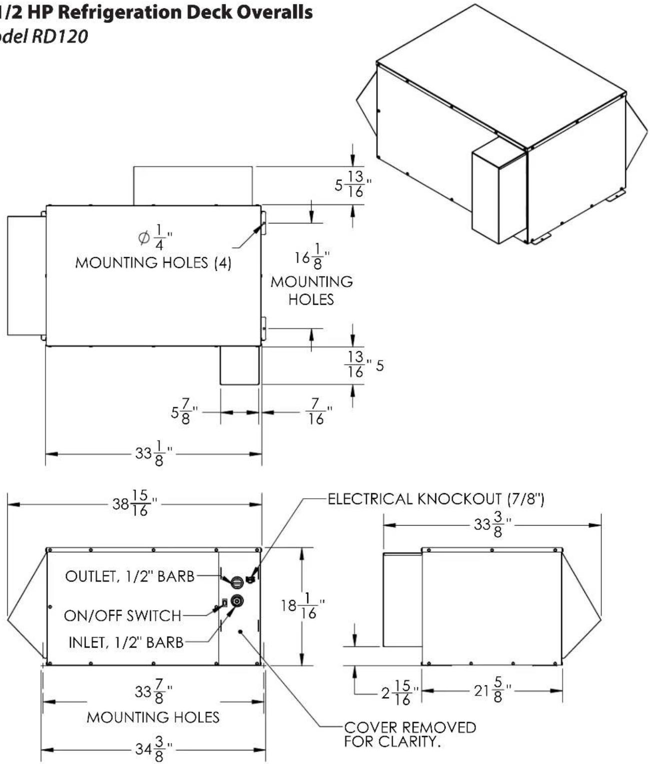/2 HP Refrigeration Deck Overalls del RD120 MOUNTING HOLES (4) φ 1/4" 16 1/8" MOUNTING HOLES 5 13/16" 13 1/16" 5 5 7/8" 7 16" 33 1/8" 38 15/16" ELECTRICAL KNOCKOUT (7/8") 33 3/8" OUTLET, 1/2" BARB ON/OFF SWITCH INLET, 1/2" BARB 18 1/16" 33 7/8" MOUNTING HOLES 34 3/8" 2 15/16" 21 5/8" COVER REMOVED FOR CLARITY.