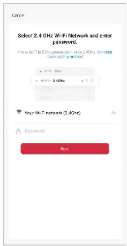 Cancel Select 2.4 GHz Wi-Fi Network and enter password. If your WiFi is 5GHz, please set it to be 2.4GHz. Common router setting method × WiFi - 5GHz ✓ WiFi - 2.4GHz Your WiFi network (2.4GHz) Password Next