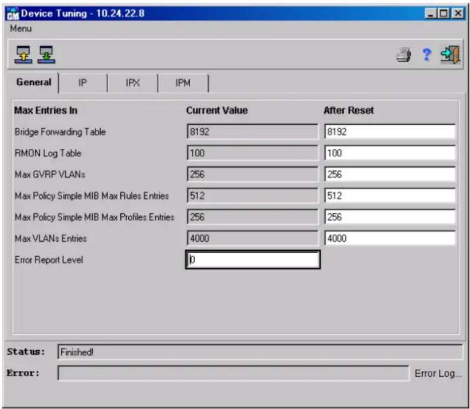 Device Tuning - 10.24.22.8 Menu General | IP | IPX | IPM | Max Entries In Current Value After Reset Bridge Forwarding Table 8192 8192 RMON Log Table 100 100 Max GVRP VLANs 256 256 Max Policy Simple MIB Max Rules Entries 512 512 Max Policy Simple MIB Max Profiles Entries 256 256 Max VLANs Entries 4000 4000 Error Report Level ip Status: Finished! Error: Error Log...