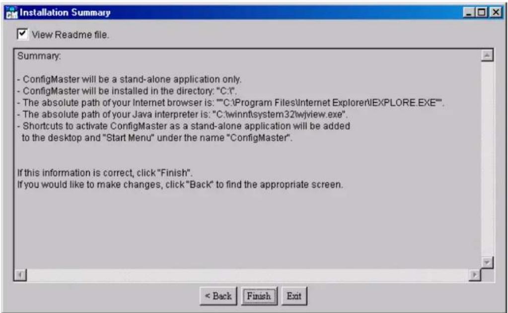Installation Summary View Readme file. Summary: - ConfigMaster will be a stand-alone application only. - ConfigMaster will be installed in the directory: "C:\". - The absolute path of your Internet browser is: ""C:\Program Files\Internet Explorer\EXPLORE.EXE"". - The absolute path of your Java interpreter is: "C:\winnt\system32wjview.exe". - Shortcuts to activate ConfigMaster as a stand-alone application will be added to the desktop and "Start Menu" under the name "ConfigMaster". If this information is correct, click "Finish". If you would like to make changes, click "Back" to find the appropriate screen.