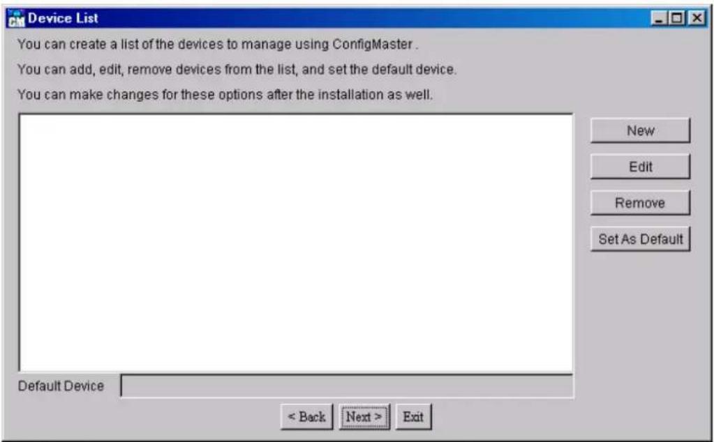 Device List You can create a list of the devices to manage using ConfigMaster. You can add, edit, remove devices from the list, and set the default device. You can make changes for these options after the installation as well. Default Device < Back Next > Exit New Edit Remove Set As Default