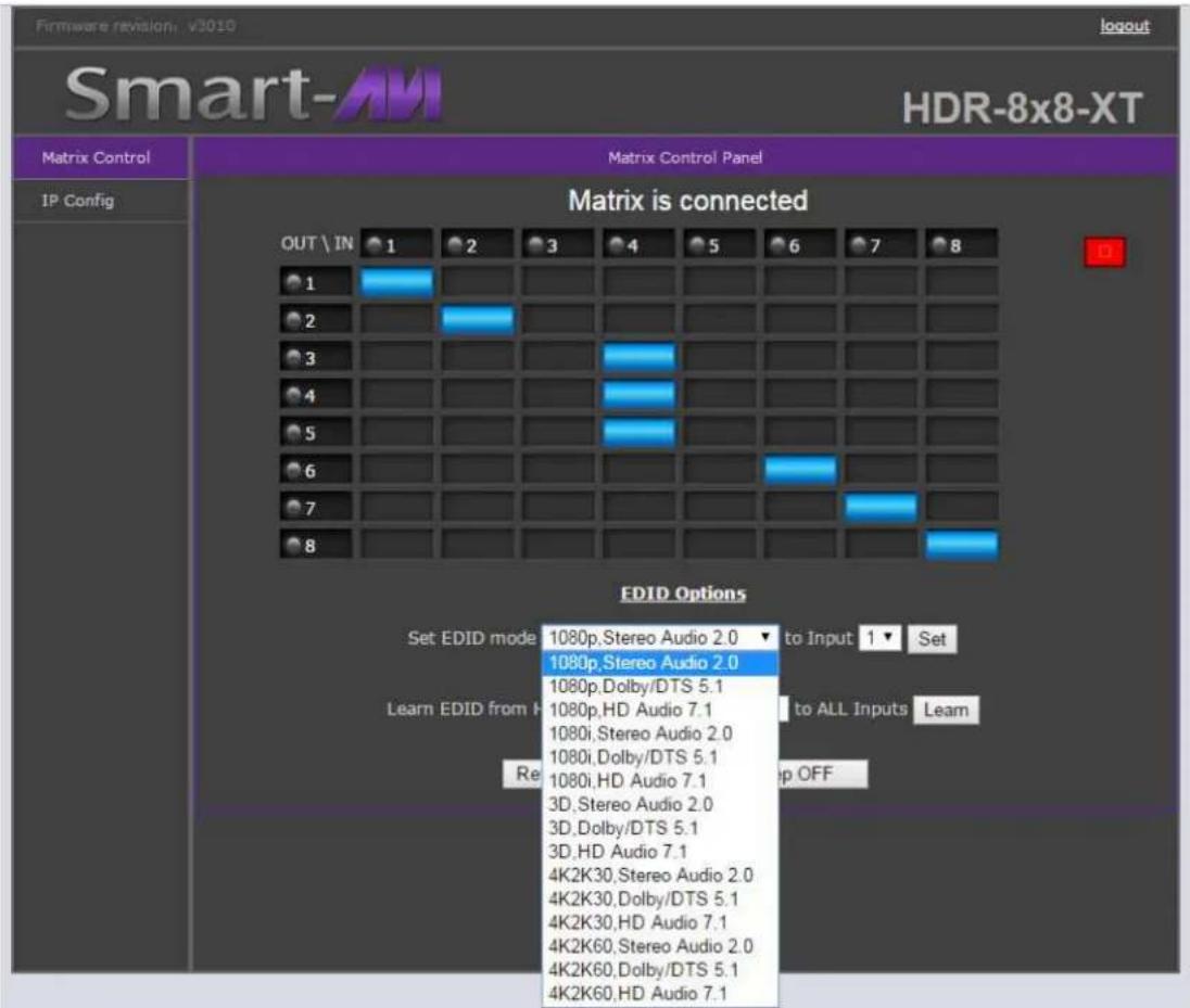 Firmware revision: v3010 logout Smart-AM HDR-8x8-XT Matrix Control Panel IP Config Matrix is connected OUT \ IN 1 2 3 4 5 6 7 8 1 2 3 4 5 6 7 8 EDID Options Set EDID mode 1080p, Stereo Audio 2.0 ▼ to Input 1 ▼ Set 1080p, Stereo Audio 2.0 1080p,Dolby/DTS 5.1 1080p,HD Audio 7.1 1080i, Stereo Audio 2.0 1080i,Dolby/DTS 5.1 1080i,HD Audio 7.1 3D, Stereo Audio 2.0 3D,Dolby/DTS 5.1 3D,HD Audio 7.1 4K2K30, Stereo Audio 2.0 4K2K30,Dolby/DTS 5.1 4K2K30,HD Audio 7.1 4K2K60, Stereo Audio 2.0 4K2K60,Dolby/DTS 5.1 4K2K60,HD Audio 7.1