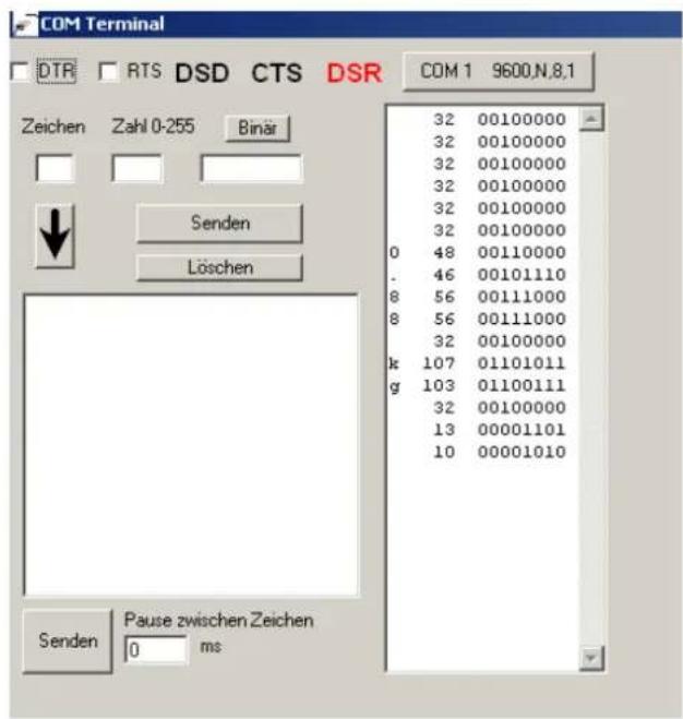 COM Terminal DTR RTS DSD CTS DSR COM 1 9600,N,8,1 Zeichen Zahl 0-255 Binär Senden Löschen 32 00100000 32 00100000 32 00100000 32 00100000 32 00100000 32 00100000 32 00100000 0 48 00110000 . 46 00101110 8 56 00111000 8 56 00111000 32 00100000 k 107 01101011 g 103 01100111 32 00100000 13 00001101 10 00001010 Senden Pause zwischen Zeichen ms