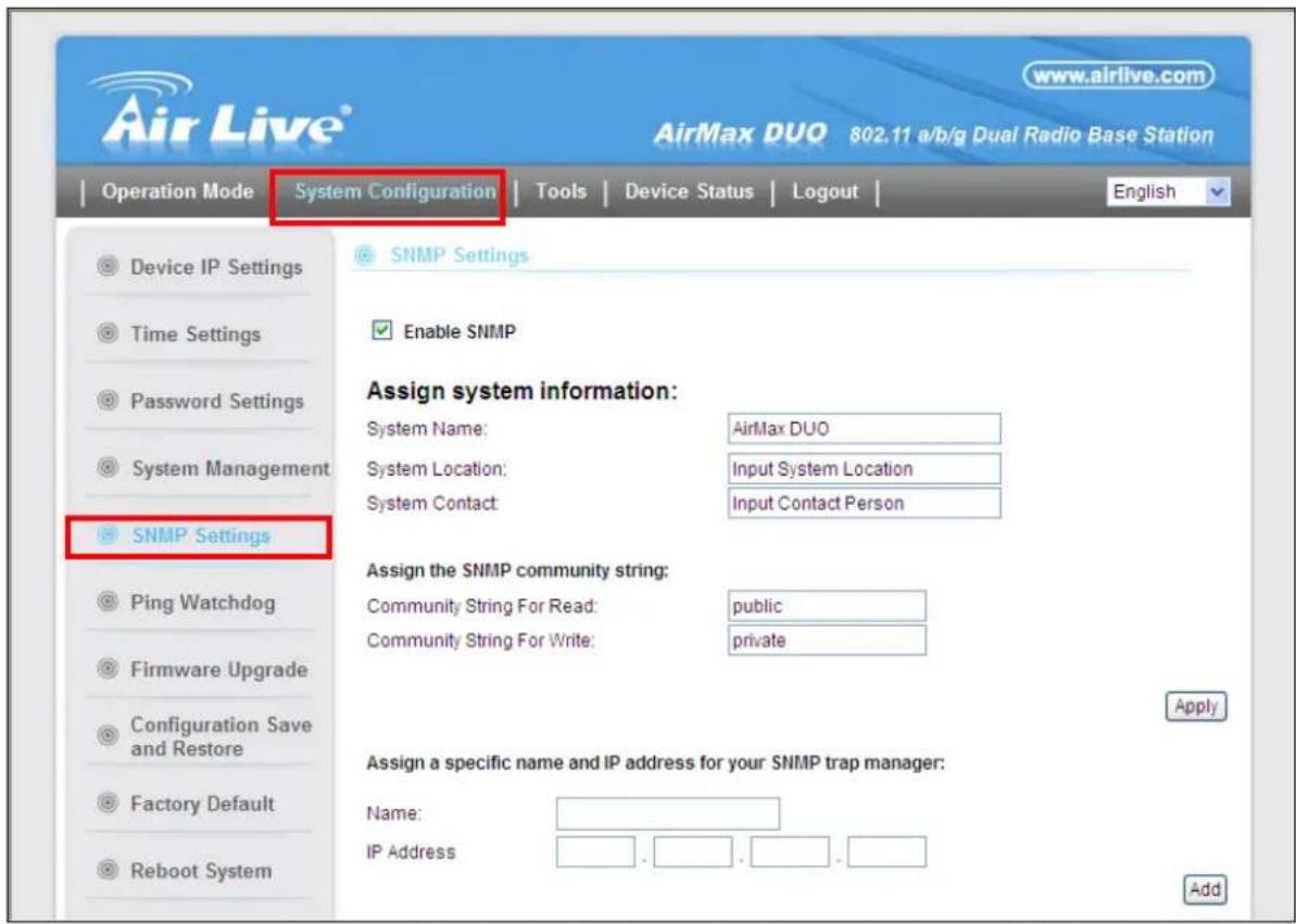 Air Live® www.airlive.com AirMax DUO 802.11 a/b/g Dual Radio Base Station Operation Mode System Configuration Tools Device Status Logout English Device IP Settings Time Settings Password Settings System Management SNMP Settings Enable SNMP Assign system information: System Name: AirMax DUO System Location: Input System Location System Contact: Input Contact Person SNMP Settings Ping Watchdog Firmware Upgrade Configuration Save and Restore Factory Default Reboot System Assign the SNMP community string: Community String For Read: public Community String For Write: private Apply Assign a specific name and IP address for your SNMP trap manager: Name: IP Address . . . . . . . . . . . . . . . . . . . . . . . . . . . . . . . . . . . . . . . . . . . . . . . . . . . . . . . . Add