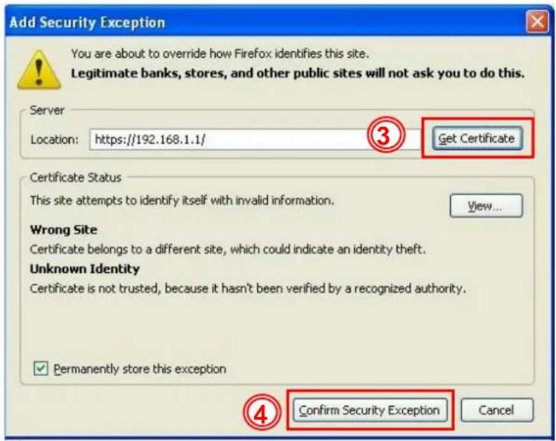Add Security Exception You are about to override how Firefox identifies this site. Legitimate banks, stores, and other public sites will not ask you to do this. Server Location: https://192.168.1.1/ ③ Get Certificate Certificate Status This site attempts to identify itself with invalid information. View... Wrong Site Certificate belongs to a different site, which could indicate an identity theft. Unknown Identity Certificate is not trusted, because it hasn't been verified by a recognized authority. ✓ Permanently store this exception ④ Confirm Security Exception Cancel