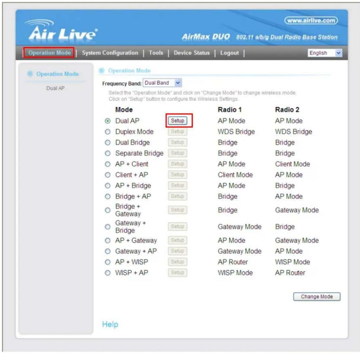 Air Live® AirMax DUQ 802.11 a/b/g Dual Radio Base Station Operation Mode | System Configuration | Tools | Device Status | Logout | English Operation Mode Dual AP Operation Mode Frequency Band: Dual Band Select the "Operation Mode" and click on "Change Mode" to change wireless mode. Click on "Setup" button to configure the Wireless Settings Mode Dual AP Setup Duplex Mode Setup Dual Bridge Setup Separate Bridge Setup AP + Client Setup Client + AP Setup AP + Bridge Setup Bridge + AP Setup Bridge + Gateway Setup Gateway + Bridge Setup AP + Gateway Setup Gateway + AP Setup AP + WISP Setup WISP + AP Setup Radio 1 Radio 2 AP Mode AP Mode WDS Bridge WDS Bridge Bridge Bridge Bridge Bridge AP Mode Client Mode Client Mode AP Mode AP Mode Bridge Bridge AP Mode Bridge Gateway Mode Gateway Mode Bridge AP Mode Gateway Mode Gateway Mode AP Mode AP Router WISP Mode WISP Mode AP Router Change Mode Help