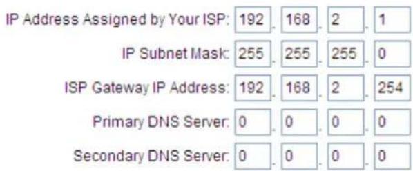 IP Address Assigned by Your ISP: 192 . 168 . 2 . 1 IP Subnet Mask: 255 . 255 . 255 . 0 ISP Gateway IP Address: 192 . 168 . 2 . 254 Primary DNS Server: 0 . 0 . 0 . 0 Secondary DNS Server: 0 . 0 . 0 . 0