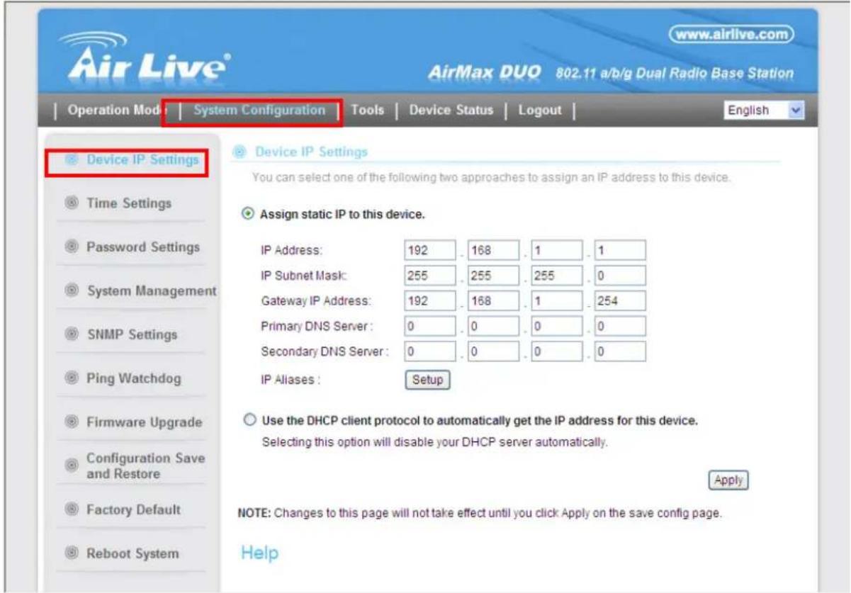AirLive® www.airlive.com AirMax DUO 802.11 a/b/g Dual Radio Base Station Operation Mode | System Configuration Tools | Device Status | Logout | English Device IP Settings Time Settings Password Settings System Management SNMP Settings Ping Watchdog Firmware Upgrade Configuration Save and Restore Factory Default Reboot System Device IP Settings You can select one of the following two approaches to assign an IP address to this device. Assign static IP to this device. IP Address: 192 . 168 . 1 . 1 IP Subnet Mask: 255 . 255 . 255 . 0 Gateway IP Address: 192 . 168 . 1 . 254 Primary DNS Server : 0 . 0 . 0 . 0 Secondary DNS Server : 0 . 0 . 0 . 0 IP Aliases : Setup Use the DHCP client protocol to automatically get the IP address for this device. Selecting this option will disable your DHCP server automatically. Apply NOTE: Changes to this page will not take effect until you click Apply on the save config page. Help