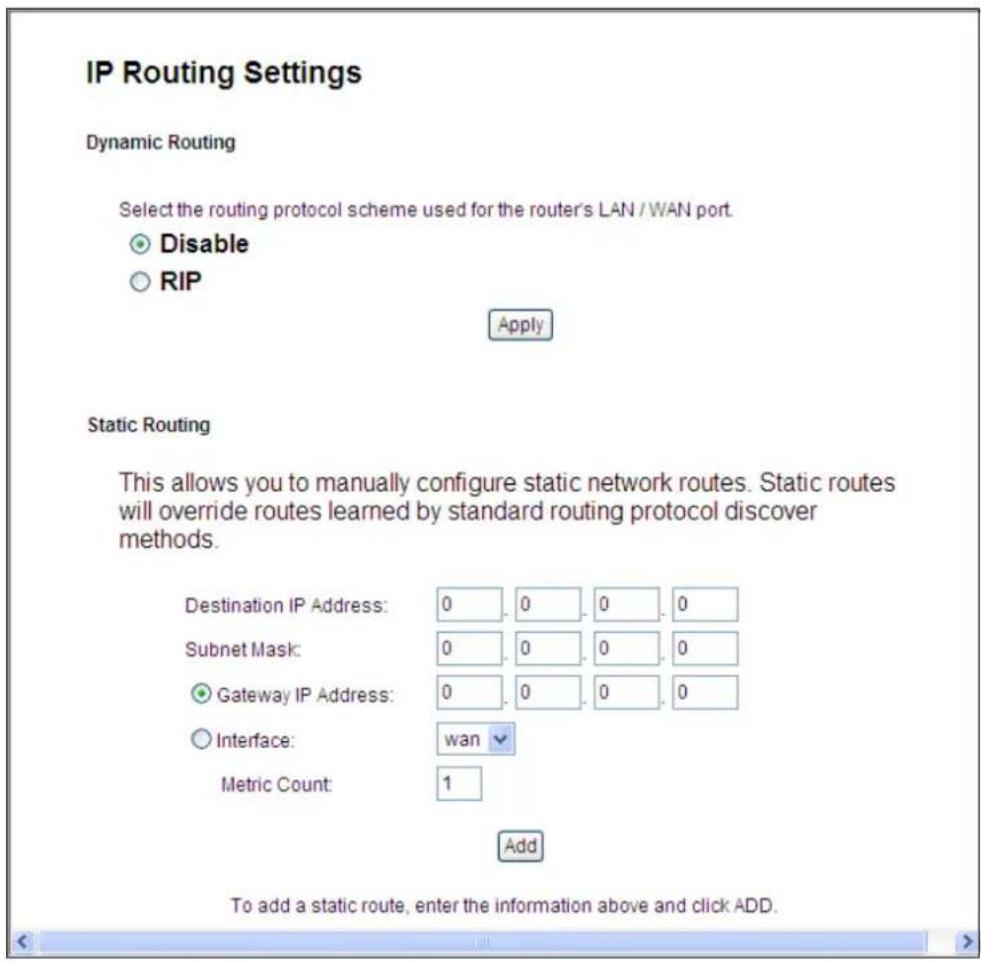 IP Routing Settings Dynamic Routing Select the routing protocol scheme used for the router's LAN / WAN port. Disable RIP Apply Static Routing This allows you to manually configure static network routes. Static routes will override routes learned by standard routing protocol discover methods. Destination IP Address: 0 0 0 0 Subnet Mask: 0 0 0 0 Gateway IP Address: 0 0 0 0 Interface: wan Metric Count: 1 Add To add a static route, enter the information above and click ADD.