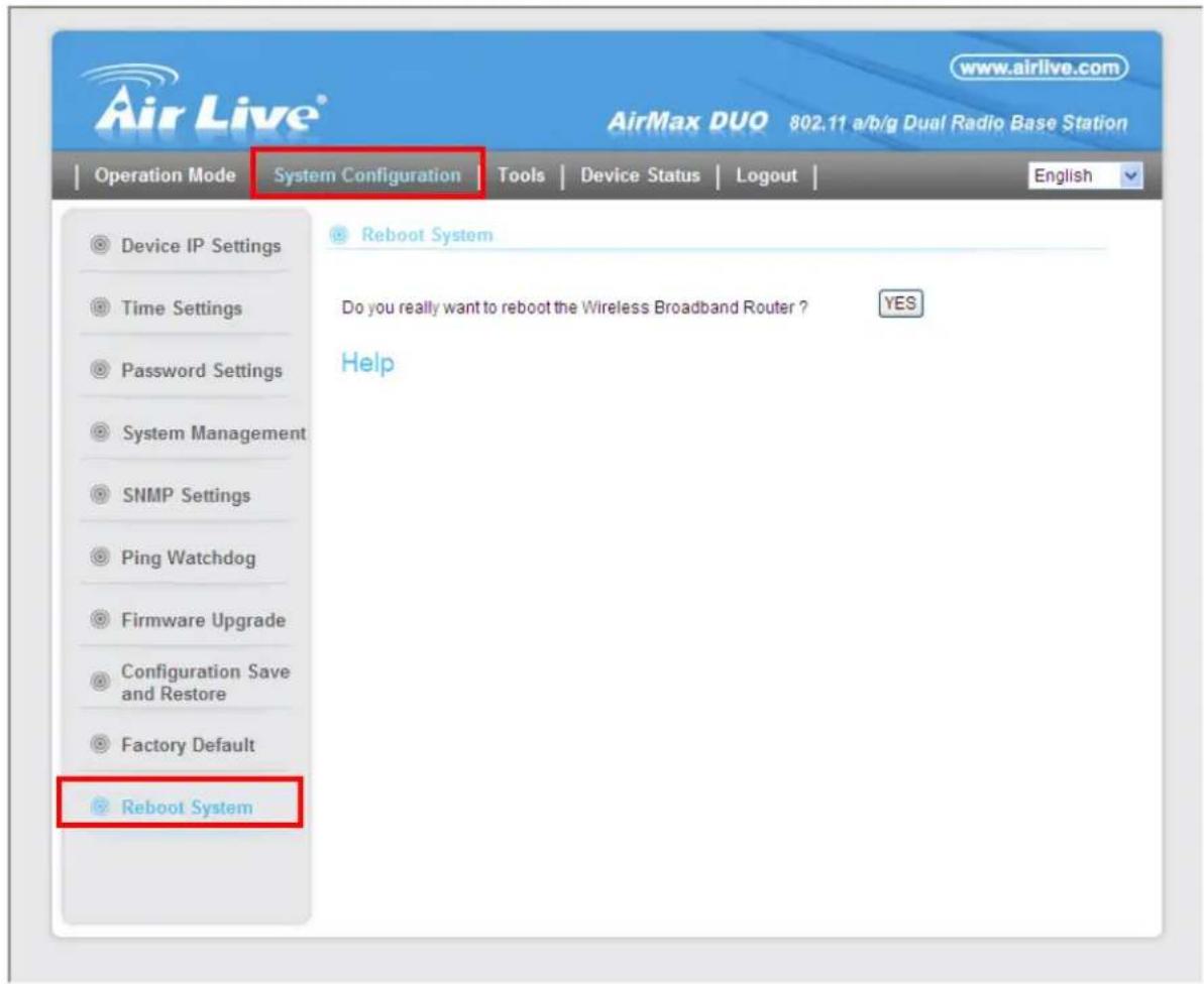 AirLive® www.airlive.com AirMax DUO 802.11 a/b/g Dual Radio Base Station Operation Mode System Configuration Tools Device Status Logout English Device IP Settings Time Settings Password Settings System Management SNMP Settings Ping Watchdog Firmware Upgrade Configuration Save and Restore Factory Default Reboot System Reboot System Do you really want to reboot the Wireless Broadband Router ? YES Help