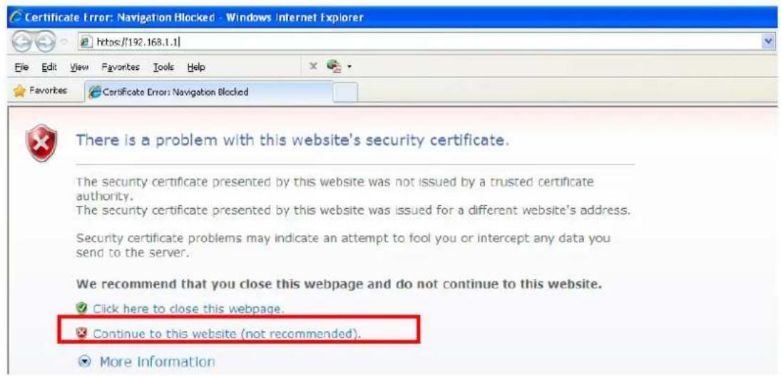 Certificate Error: Navigation Blocked - Windows Internet Explorer https://192.168.1.1/ File Edit View Favorites Tools Help Favorites Certificate Error: Navigation Blocked There is a problem with this website's security certificate. The security certificate presented by this website was not issued by a trusted certificate authority. The security certificate presented by this website was issued for a different website's address. Security certificate problems may indicate an attempt to fool you or intercept any data you send to the server. We recommend that you close this webpage and do not continue to this website. ✓ Click here to close this webpage. ✓ Continue to this website (not recommended). ✓ More Information
