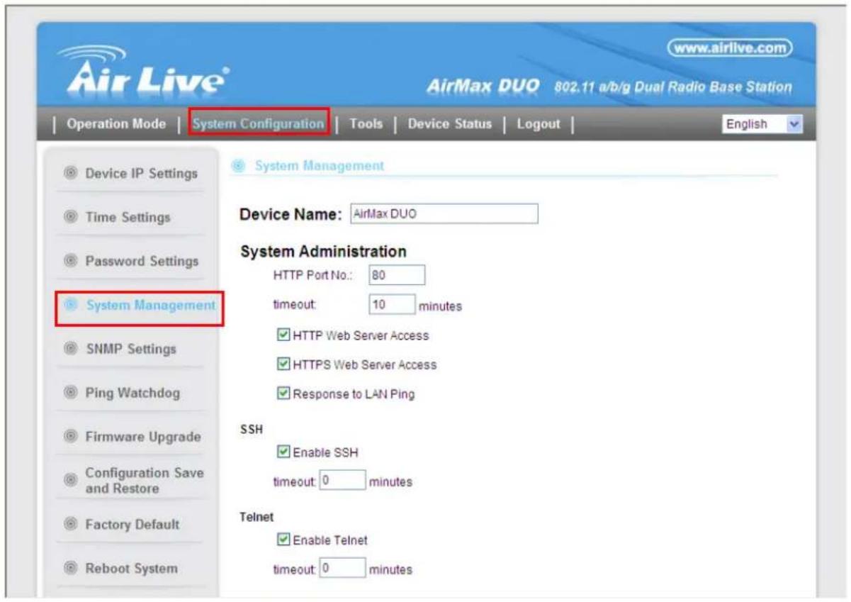 Air Live® www.airlive.com AirMax DUO 802.11 a/b/g Dual Radio Base Station Operation Mode | System Configuration | Tools | Device Status | Logout | Device IP Settings Time Settings Password Settings System Management Device Name: AirMax DUO System Administration HTTP Port No.: 80 timeout: 10 minutes HTTPS Web Server Access HTTPS Web Server Access Response to LAN Ping SSH Enable SSH timeout: 0 minutes Telnet Enable Telnet timeout: 0 minutes