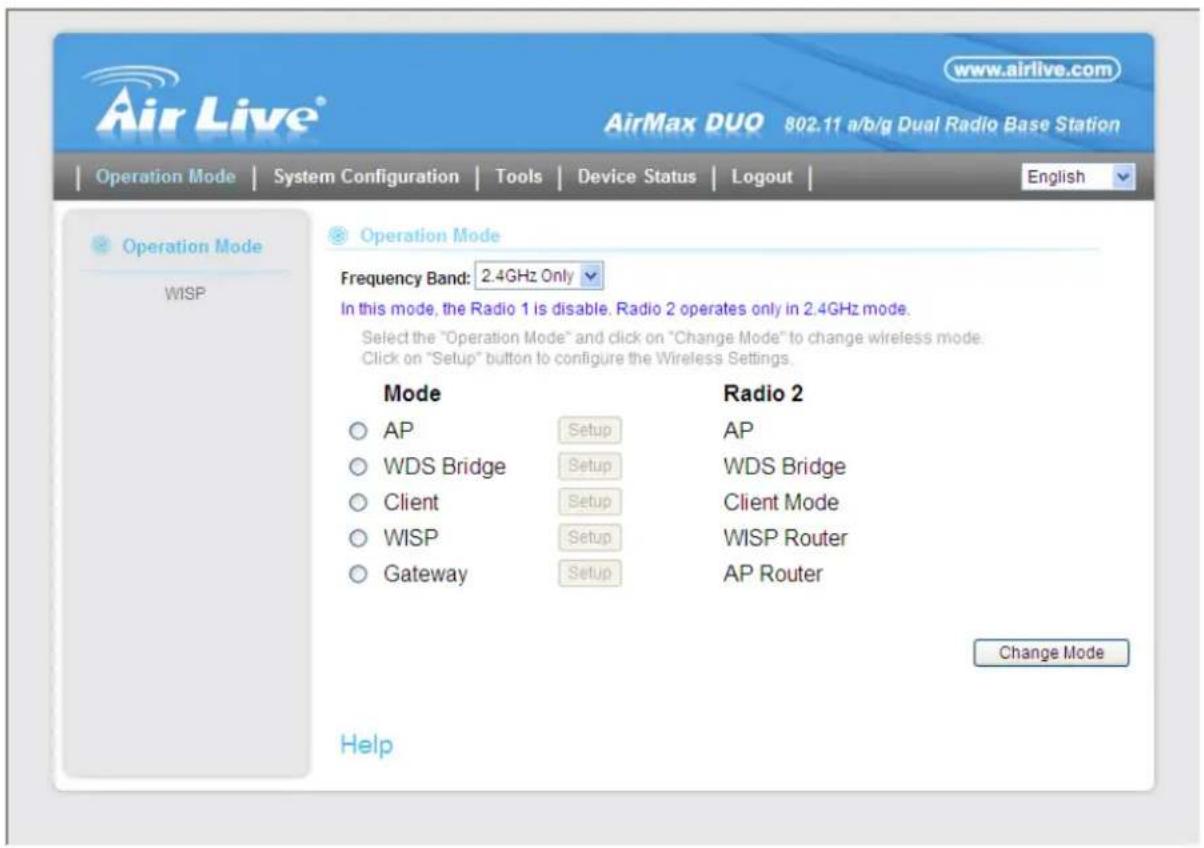 AirLive® www.airlive.com AirMax DUO 802.11 a/b/g Dual Radio Base Station Operation Mode | System Configuration | Tools | Device Status | Logout | Operation Mode WISP Operation Mode Frequency Band: 2.4GHz Only In this mode, the Radio 1 is disable. Radio 2 operates only in 2.4GHz mode. Select the "Operation Mode" and click on "Change Mode" to change wireless mode. Click on "Setup" button to configure the Wireless Settings. Mode AP Setup AP WDS Bridge Setup WDS Bridge Client Setup Client Mode WISP Setup WISP Router Gateway Setup AP Router Radio 2 Change Mode Help