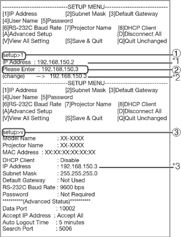 ----SETUP MENU---- [1]IP Address [2]Subnet Mask [3]Default Gateway [4]User Name [5]Password [6]RS-232C Baud Rate [7]Projector Name [8]DHCP Client [A]Advanced Setup [D]Disconnect All [V]View All Setting [S]Save & Quit [Q]Quit Unchanged setup>1 ① IP Address : 192.168.150.2 *1 Please Enter : 192.168.150.3 ② (change) -> 192.168.150.3 *2 ----SETUP MENU---- [1]IP Address [2]Subnet Mask [3]Default Gateway [4]User Name [5]Password [6]RS-232C Baud Rate [7]Projector Name [8]DHCP Client [A]Advanced Setup [D]Disconnect All [V]View All Setting [S]Save & Quit [Q]Quit Unchanged setup>v ③ Model Name : XX-XXXX * Projector Name : XX-XXXX * MAC Address : XX:XX:XX:XX:XX:XX DHCP Client : Disable *3 IP Address : 192.168.150.3 * Subnet Mask : 255.255.255.0 * Default Gateway : Not Used RS-232C Baud Rate : 9600 bps * Password : Not Required **********(Advanced Status)********** Data Port : 10002 Accept IP Address : Accept All Auto Logout Time : 5 minutes Search Port : 5006