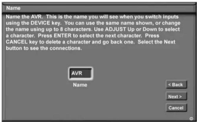 Name Name the AVR. This is the name you will see when you switch inputs using the DEVICE key. You can use the same name shown, or change the name using up to 8 characters. Use ADJUST Up or Down to select a character. Press ENTER to select the next character. Press CANCEL key to delete a character an…