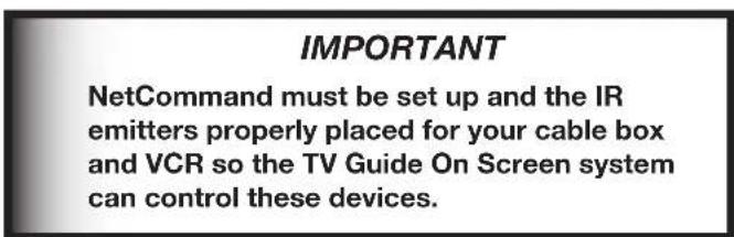 IMPORTANT NetCommand must be set up and the IR emitters properly placed for your cable box and VCR so the TV Guide On Screen system can control these devices.