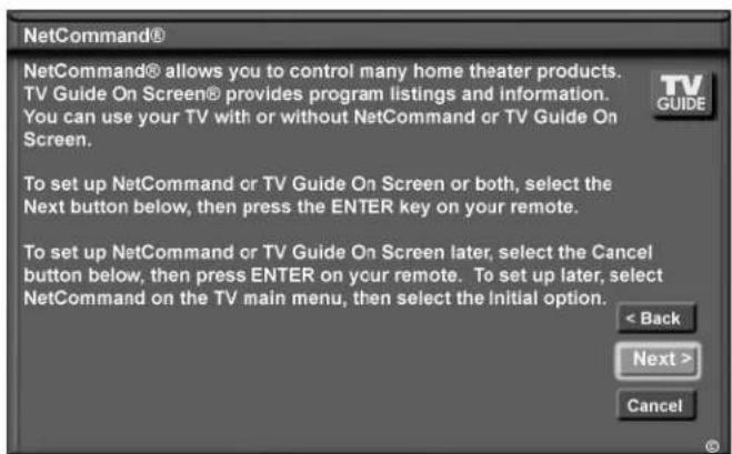 NetCommand® NetCommand® allows you to control many home theater products. TV Guide On Screen® provides program listings and information. You can use your TV with or without NetCommand or TV Guide On Screen. To set up NetCommand or TV Guide On Screen or both, select the Next button below, then press…