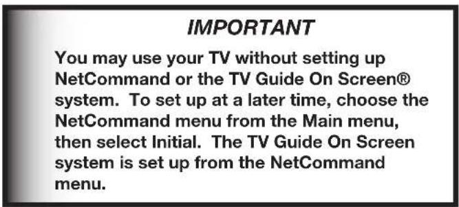 IMPORTANT You may use your TV without setting up NetCommand or the TV Guide On Screen® system. To set up at a later time, choose the NetCommand menu from the Main menu, then select Initial. The TV Guide On Screen system is set up from the NetCommand menu.