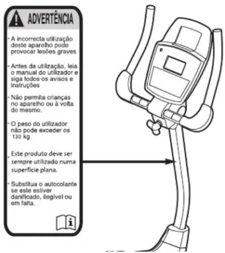 ADVERTÊNCIA • A incorrecta utilização deste aparelho pode provocar lesões graves • Antes da utilização, leia o manual do utilizador e siga todos os avisos e instruções • Não permita crianças no aparelho ou à volta do mesmo. • O peso do utilizador não pode exceder os 130 kg Este produto deve ser sempre utilizado numa superfície plana. • Substitua o autocolante se este esliver danificado, iliegível ou em falta.