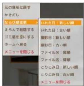 元の場所に戻す かきだし ならび顕変更 えらんで削除する ゴミ語を空にする ホームへ戻る メニューを閉じる いれた日:新しい顕 いれた日:古い顕 撮影日:新しい顕 撮影日:古い顕 ファイル名:昇順 ファイル名:降顕 とりこみ日:新しい顕 とりこみ日:古い顕 メニューを閉じる