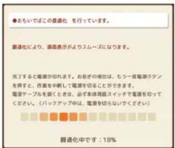 ●おもいでばこの最適化 を行っています。 最適化により、画面表示がよりスムーズになります。 完了すると電源が切れます。お急ぎの場合は、もう一目電源パターンを押すと、作業を中断して電源を切ることができます。 電源ケーブルを鋭くときは、必ず本体両面スイッチで電源を知ってください。(バックアップ中は、電源を切らないでください) 最適化中です:18%