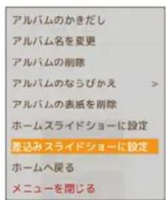 アルバムのかきだし アルバム名を変更 アルバムの削除 アルバムのならびかえ > アルバムの表紙を削除 ホームスライドショーに設定 差込みスライドショーに設定 ホームへ戻る メニューを閉じる