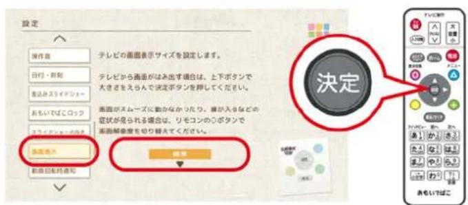 設定 操作者 テレビの画面表示サイズを設定します。 日付・期間 テレビから画面がみ出す場合は、上下ボタンで 大きさをえらんで決定ボタンを押してください。 進込みスライデンシー おもいでばこロック 画面がスイユーズに動かなかったり、筆が入るなどの 症状が発られる場合は、リモコンののボタンで 画面解壊度を切り替えてください。 新画表外 保存 あもいしばこ 決定