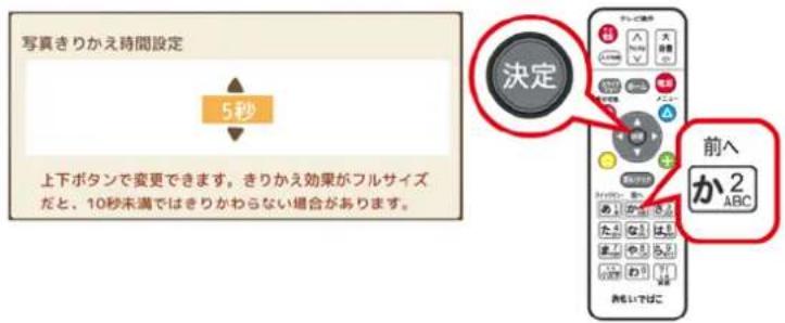 写真きりかえ時間設定 5秒 決定 上下ボタンで変更できます。きりかえ効果がフルサイズ だと、10秒未満ではきりかわらない場合があります。 前へ か2 ABC