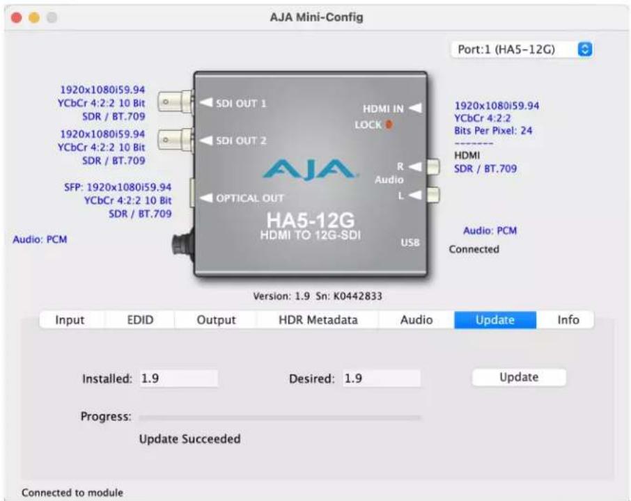 AJA Mini-Config Port:1 (HA5-12G) 1920x1080i59.94 YCbCr 4:2:2 10 Bit SDR / BT.709 1920x1080i59.94 YCbCr 4:2:2 10 Bit SDR / BT.709 SFP: 1920x1080i59.94 YCbCr 4:2:2 10 Bit SDR / BT.709 Audio: PCM SDI OUT 1 HDMI IN LOCK AUDIO L OPTICAL OUT HA5-12G HDMI TO 12G-SDI USB 1920x1080i59.94 YCbCr 4:2:2 Bits Per Pixel: 24 HDMI SDR / BT.709 Audio: PCM Connected Version: 1.9 Sn: K0442833 Input EDID Output HDR Metadata Audio Update Info Installed: 1.9 Desired: 1.9 Update Progress: Update Succeeded Connected to module