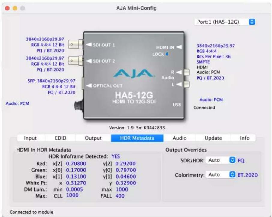 AJA Mini-Config Port:1 (HA5-12G) 3840x2160p29.97 RGB 4:4:4 12 Bit PQ / BT.2020 3840x2160p29.97 RGB 4:4:4 12 Bit PQ / BT.2020 SFP: 3840x2160p29.97 RGB 4:4:4 12 Bit PQ / BT.2020 Audio: PCM OPTICAL OUT HDMI IN LOCK R Audio L USB 3840x2160p29.97 RGB 4:4:4 Bits Per Pixel: 36 SMPTE HDMI Audio: PCM PQ / BT.2020 Audio: PCM Connected Version: 1.9 Sn: K0442833 Input EDID Output HDR Metadata Audio Update Info HDMI In HDR Metadata HDR Infoframe Detected: YES Red: x[2] 0.70800 y[2] 0.29200 Green: x[0] 0.17000 y[0] 0.79700 Blue: x[1] 0.13100 y[1] 0.04600 White Pt: x 0.31270 y 0.32900 DM Lum.: min 0.0005 max 1000 Max: CLL 1000 FALL 400 Output Overrides SDR/HDR: Auto PQ Colorimetry: Auto BT.2020 Connected to module