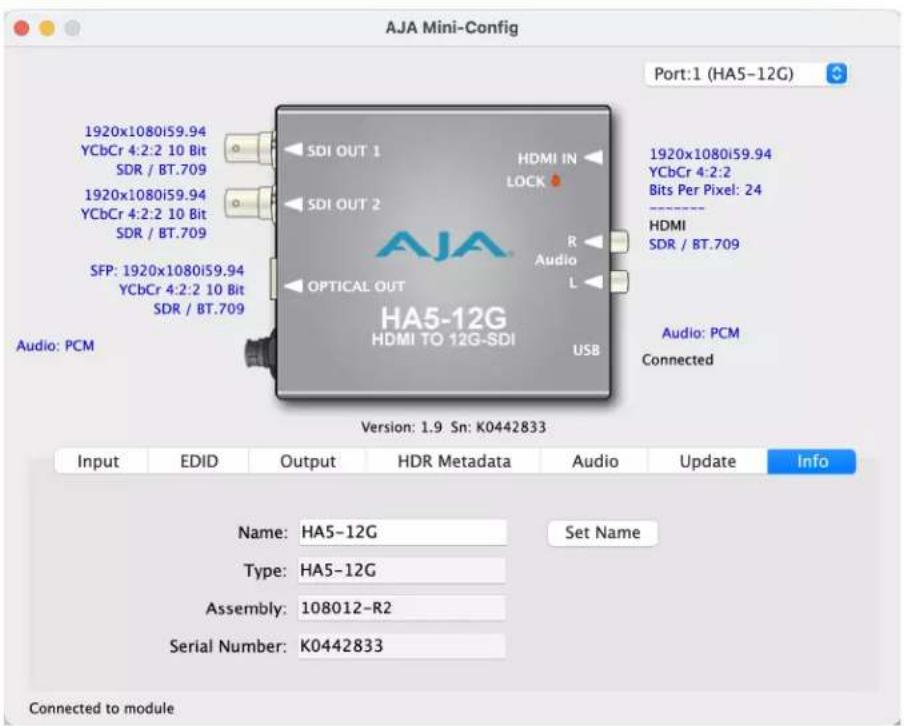 AJA Mini-Config Port:1 (HA5-12G) 1920x1080i59.94 YCbCr 4:2:2 10 Bit SDR / BT.709 1920x1080i59.94 YCbCr 4:2:2 10 Bit SDR / BT.709 SFP: 1920x1080i59.94 YCbCr 4:2:2 10 Bit SDR / BT.709 Audio: PCM SDI OUT 1 HDMI IN LOCK AUDIO L OPTICAL OUT HA5-12G HDMI TO 12G-SDI USB 1920x1080i59.94 YCbCr 4:2:2 Bits Per Pixel: 24 HDMI SDR / BT.709 Audio: PCM Connected Version: 1.9 Sn: K0442833 Input EDID Output HDR Metadata Audio Update Info Name: HA5-12G Set Name Type: HA5-12G Assembly: 108012-R2 Serial Number: K0442833 Connected to module