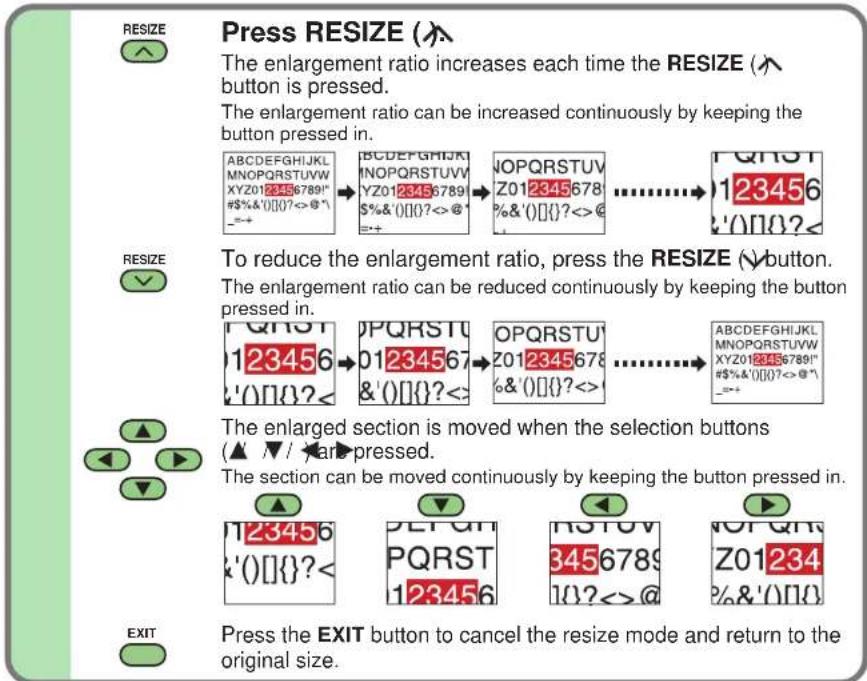 RESIZE Press RESIZE (↑) The enlargement ratio increases each time the RESIZE (↑ button is pressed. The enlargement ratio can be increased continuously by keeping the button pressed in. ABCDEFGIJKL MNOPQRSTUVW XYZ0123456789" #$%&'()[]?<>@' =++ ABCDEFGIJKL MNOPQRSTUVW YZ0123456789 $%&'()[]?<>@' =++ ↓OPQRSTUV Z012345678 %&'()[]?<>@' ............→123456 '0]0?< RESIZE To reduce the enlargement ratio, press the RESIZE (↓) button. The enlargement ratio can be reduced continuously by keeping the button pressed in. QHST 123456 '0]0?< QPQRSTU 01234567 &'()[]?<>: OPQRSTU Z012345678 %&'()[]?<>: ............→ ABCDEFGIJKL MNOPQRSTUVW XYZ0123456789" #$%&'()[]?<>@' =++ The enlarged section is moved when the selection buttons (▲▼/▼) are pressed. The section can be moved continuously by keeping the button pressed in. 123456 '0]0?< DETGH PQRST 123456 RSTUV 3456789 10?<>@ NOT QTR Z01234 %&'()[]? EXIT Press the EXIT button to cancel the resize mode and return to the original size.