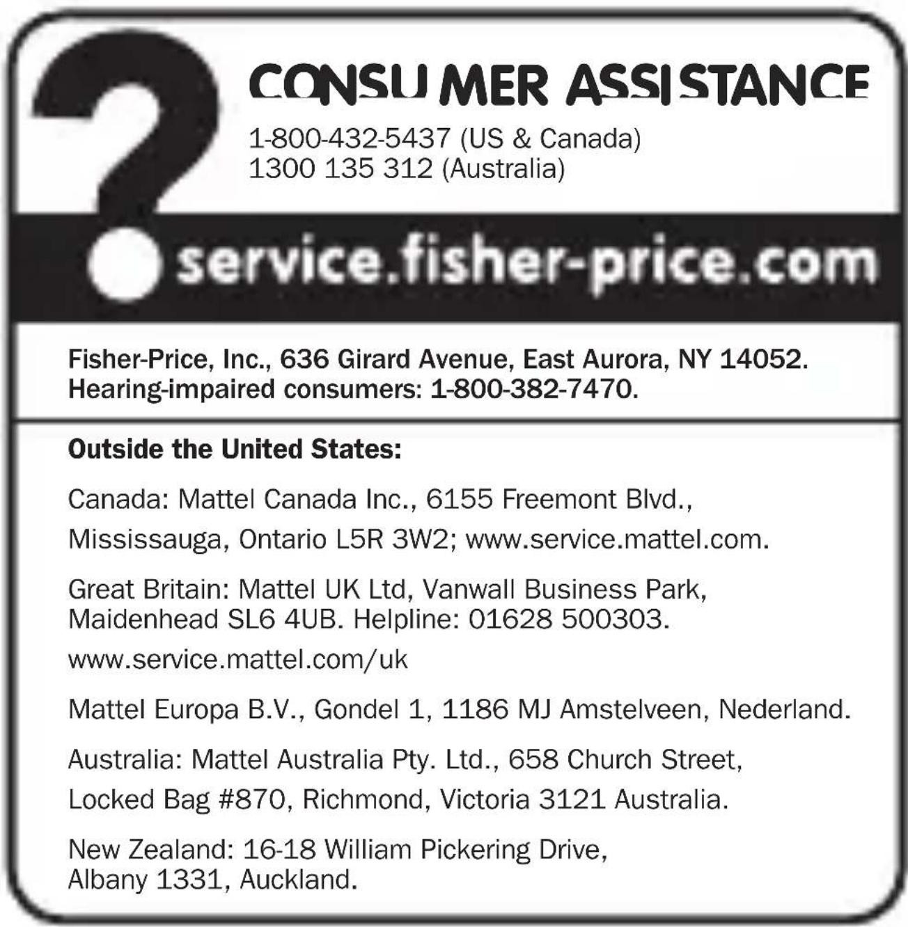 CONSU MER ASSISTANCE 1-800-432-5437 (US & Canada) 1300 135 312 (Australia) service.fisher-price.com Fisher-Price, Inc., 636 Girard Avenue, East Aurora, NY 14052. Hearing-impaired consumers: 1-800-382-7470. Outside the United States: Canada: Mattel Canada Inc., 6155 Freemont Blvd., Mississauga, Ontar…
