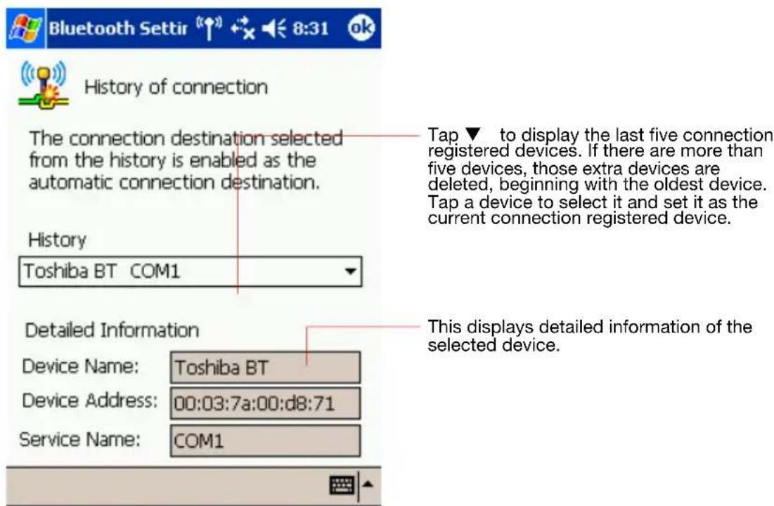 Bluetooth Settir 8:31 ok History of connection The connection destination selected from the history is enabled as the automatic connection destination. History Toshiba BT COM1 Tap ▼ to display the last five connection registered devices. If there are more than five devices, those extra devices are deleted, beginning with the oldest device. Tap a device to select it and set it as the current connection registered device. Detailed Information Device Name: Toshiba BT Device Address: 00:03:7a:00:d8:71 Service Name: COM1 This displays detailed information of the selected device.