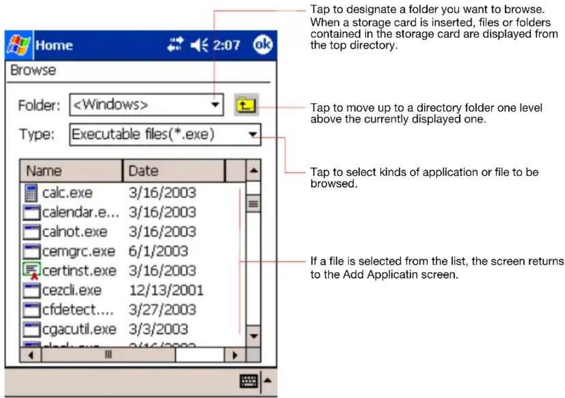 Tap to designate a folder you want to browse. When a storage card is inserted, files or folders contained in the storage card are displayed from the top directory. Folder: Type: Executable files(*.exe) Name Date calc.exe 3/16/2003 calendar.e... 3/16/2003 calnot.exe 3/16/2003 cemgrc.exe 6/1/2003 certinst.exe 3/16/2003 cezcli.exe 12/13/2001 cfdetect.... 3/27/2003 cgacutil.exe 3/3/2003 If a file is selected from the list, the screen returns to the Add Applicatin screen.