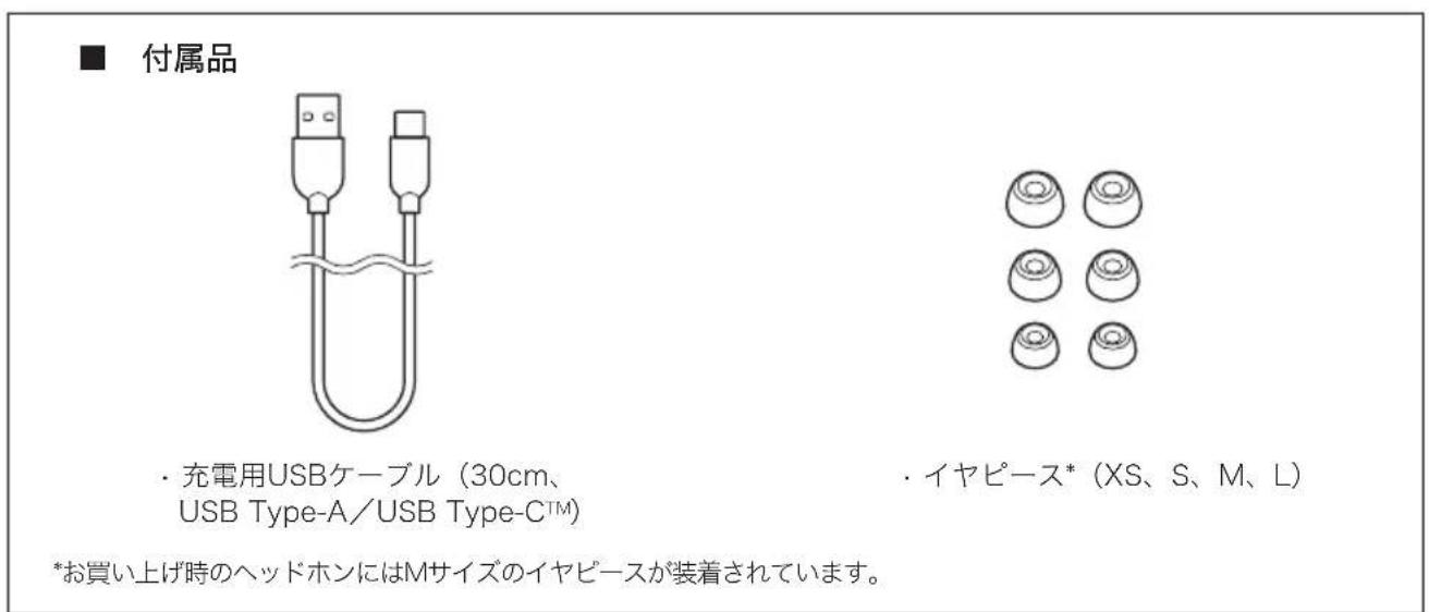 ■ 付属品 ・ 充電用USBケーブル(30cm、 USB Type-A/USB Type-C™) ・ イヤピース*(XS、S、M、L) *お買い上げ時のヘッドホンにはMサイズのイヤピースが装着されています。