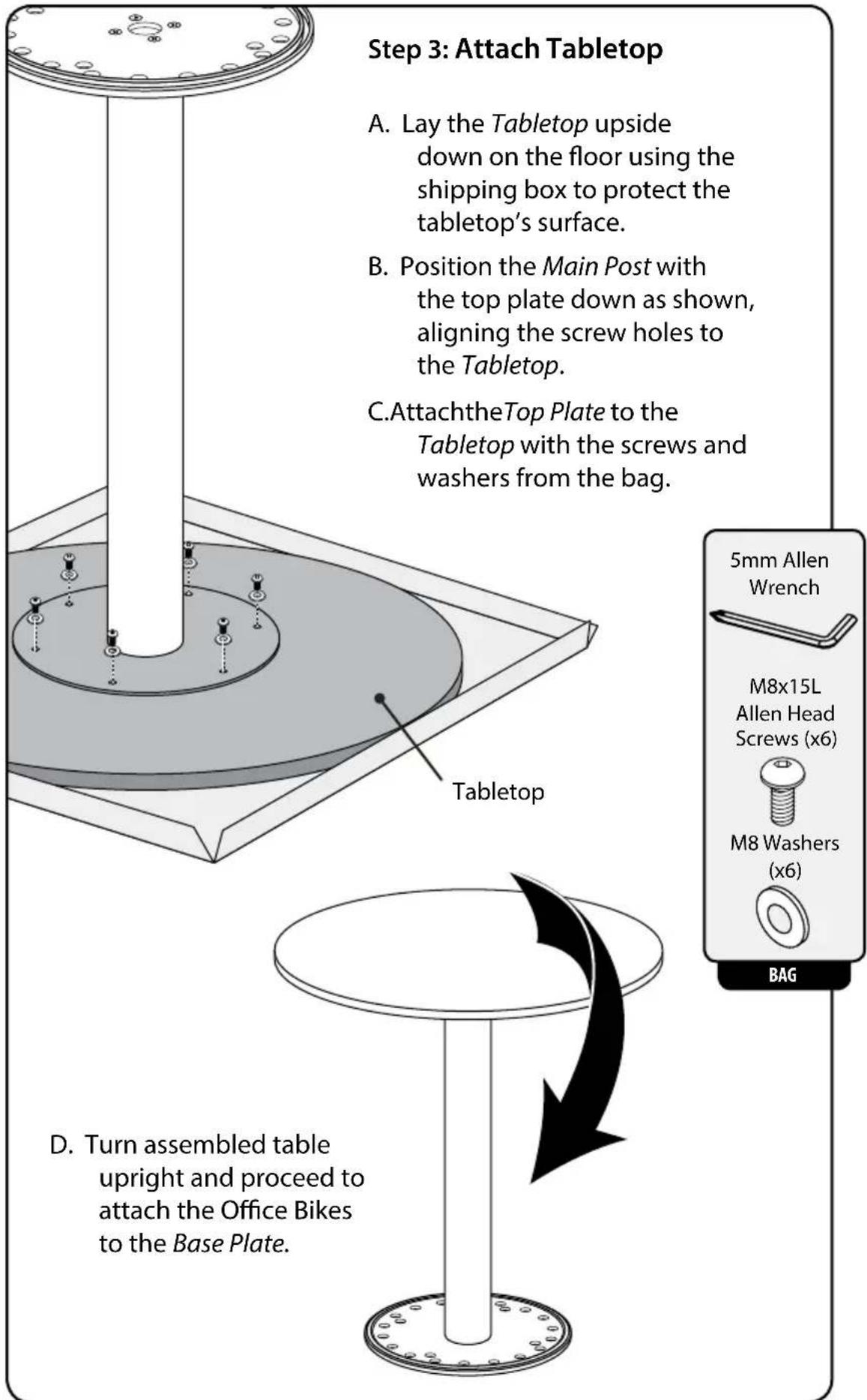Step 3: Attach Tabletop A. Lay the Tabletop upside down on the floor using the shipping box to protect the tabletop's surface. B. Position the Main Post with the top plate down as shown, aligning the screw holes to the Tabletop. C. AttachtheTop Plate to the Tabletop with the screws and washers from…