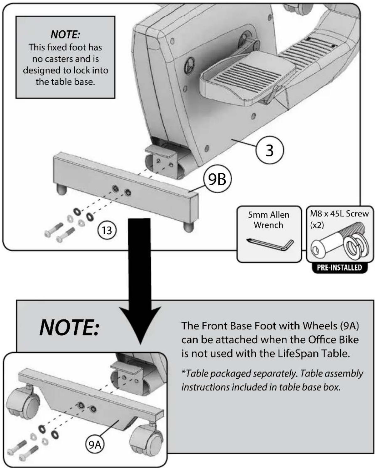 NOTE: This fixed foot has no casters and is designed to lock into the table base. NOTE: 3 9B 13 5mm Allen Wrench M8 x 45L Screw (x2) PRE-INSTALLED NOTE: The Front Base Foot with Wheels (9A) can be attached when the Office Bike is not used with the LifeSpan Table. *Table packaged separately. Table as…