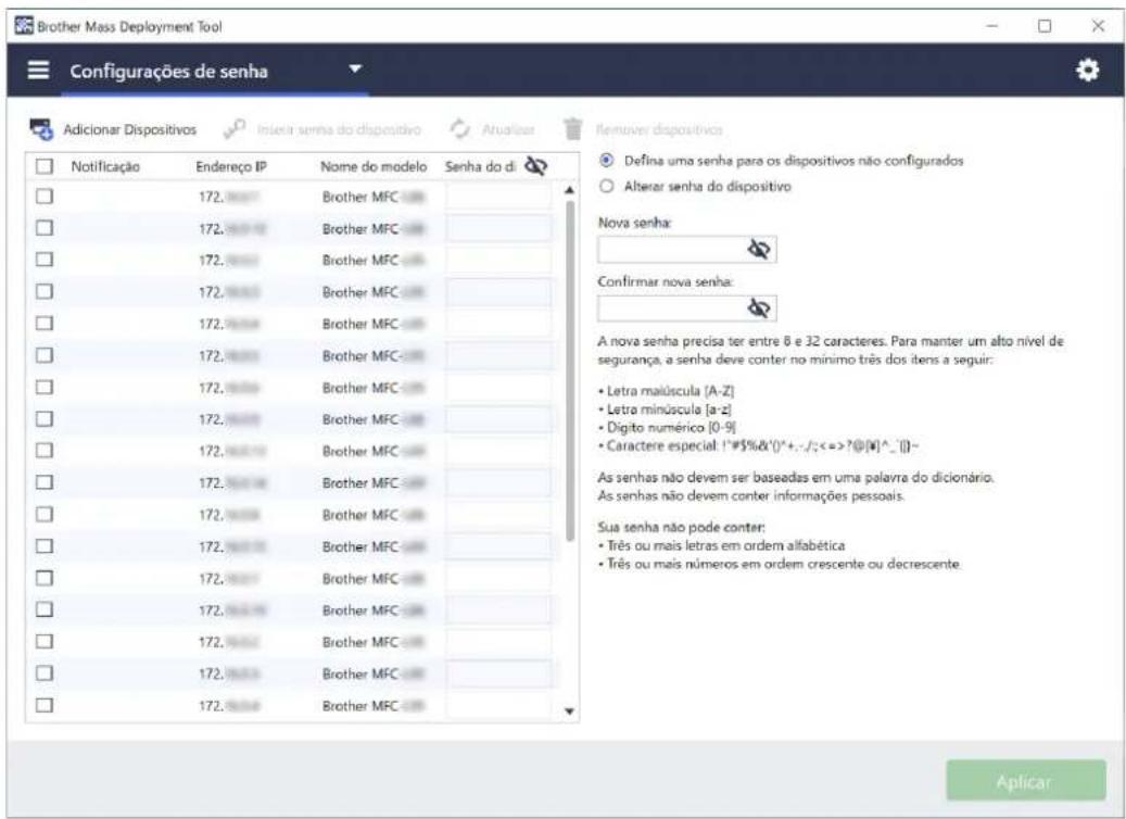 Brother Mass Deployment Tool Configurações de senha Adicionar Dispositivos Nome serna do dispositivo Atualizar Remover dispositivos Notificação Endereço IP Name do modelo Senha do di 172. Brother MFC 172. Brother MFC 172. Brother MFC 172. Brother MFC 172. Brother MFC 172. Brother MFC 172. Brother MFC 172. Brother MFC 172. Brother MFC 172. Brother MFC 172. Brother MFC 172. Brother MFC Defina uma senha para os dispositivos não configurados Alterar senha do dispositivo Nova senha: Confirmar nova senha: A nova senha precisa ter entre 6 e 32 caracteres. Para manter um alto nível de segurança, a senha deve conter no mínimo três dos itens a seguir: • Letra malúscula [A-Z] • Letra minúscula [a-z] • Digito numérico [0-9] • Caractere especial: !#$%&()^+,-/;<=>?@[V]^-_()-- As senhas não devem ser baseadas em uma palavra do dicionário. As senhas não devem conter informações pessoais. Sua senha não pode conter: • Três ou mais letras em ordem alfabética • Três ou mais números em ordem crescente ou decrescente. Aplicar