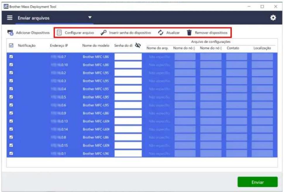 Brother Mass Deployment Tool Enviar arquivos Adicionar Dispositivos Configurar arquivo Inserir senha do dispositivo Atualizar Remover dispositivos Notificação Endereço IP Nome do modelo Senha do di Arquivo de configurações Nome do arq. Nome do nó ( Nome do nó ( Contato Localização ✓ 0.7 Brother MFC-L86 ✓ 0.10 Brother MFC-L86 ✓ 0.2 Brother MFC-L95 ✓ 0.3 Brother MFC-L95 ✓ 0.4 Brother MFC-L95 ✓ 0.5 Brother MFC-L95 ✓ 0.6 Brother MFC-L95 ✓ 0.9 Brother MFC-L86 ✓ 0.13 Brother MFC-L89 ✓ 0.14 Brother MFC-L69k ✓ 0.8 Brother MFC-L86 ✓ 0.15 Brother MFC-L69k ✓ 0.1 Brother MFC-L96 Não especifica Não especifica Não especifica Não especifica Não especifica Não especifica Não especifica Não especifica Não especifica Não especifica Não especifica Não especifica Nav especifica Nav especifica Nav especifica Nav especifica Nav especifica Nav especifica Nav especifica Nav especifica Nav especifica Nav especifica Nav especifica
